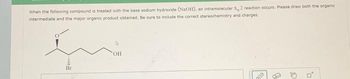 When the following compound is treated with the base sodium hydroxide (NaOH), an intramolecular 5, 2 reaction occurs. Please draw both the organic
intermediate and the major organic product obtained. Be sure to include the correct stereochemistry and charges.
(
OH
D
D
ta