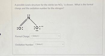 A possible Lewis structure for the nitrite ion NO₂ is shown. What is the formal
charge and the oxidation number for the nitrogen?
:0:
:0:-
Formal Charge [Select]
Oxidation Number [Select ]
>