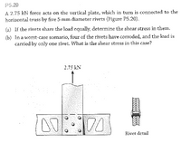 P5.20
A 2.75 kN force acts on the vertical plate, which in turn is connected to the
horizontal truss by five 5 mm diameter rivets (Figure P5.20).
(a) If the rivets share the load equally, determine the shear stress in them.
(b) In a worst-case scenario, four of the rivets have corroded, and the load is
carried by only one rivet. What is the shear stress in this case?
2.75 kN
Rivet detail
