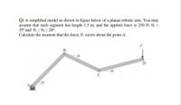 Q) A simplified model as shown in figure below of a planar robotic arm. You may
assume that each segment has length 1.5 m, and the applied force is 250 N. 0, =
35° and 02 = 03 = 20°.
Calculate the moment that the force, F, exerts about the point A.
F
02
D
A
