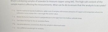 Bruce is analyzing samples of seawater to measure copper using AAS. The high salt content of the
sample matrix is affecting the measurements. What can he do to ensure that the analysis is accurate?
Oa. Use the method of standard additions, spike a set of samples with known amounts of Copper and extapolate where the
calibration curve crosses the x-axis to get the correct value.
Ob Rotate the burner head so that it is perpendicular to the light from the hollow cathode lamp.
Oc. Turn down the heat for the air-acetylene flame.
Od Use serial dilutions, successively dilute the sample in deionized water.
OeUse a different wavelength for analysis.