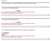 1
A typical person's eye is 2.5 cm in diameter and has a near point (the closest an object can be and still be seen in focus)
of 25 cm, and a far point (the farthest an object can be and still be in focus) of infinity.
1) What is the minimum effective focal length of the focusing mechanism (lens plus cornea) of the typical eye? (Express
your answer to two significant figures.)
cm Submit
You currently have 0 submissions for this question. Only 10 submission are allowed.
You can make 10 more submissions for this question.
2) What is the maximum effective focal length of the focusing mechanism (lens plus cornea) of the typical eye? (Express
your answer to two significant figures.)
cm Submit
You currently have 0 submissions for this question. Only 10 submission are allowed.
You can make 10 more submissions for this question.
3) Is the equivalent focusing mechanism of the eye a diverging or a converging lens?
O converging lens
O diverging lens
Submit
You currently have 1 submissions for this question. Only 10 submission are allowed.
You can make 9 more submissions for this question.
