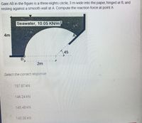 Gate AB in the figure is a three-eights circle, 3 m wide into the paper, hinged at B, and
resting against a smooth wall at A. Compute the reaction force at point A.
Seawater, 10.05 KN/m?
4m
A
45
2m
Select the correct response
157.87 kN
146.24 kN
145.48 kN
140.30 KN
