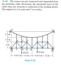 *5-20. The trusses are pin connected and suspended from
the parabolic cable. Determine the maximum force in the
cable when the structure is subjected to the loading shown.
The support at A is a pin and C is a rocker.
D
3.5 m
1.5 m
K
4 m
A
F
|G H B
W 20 kN
30 kN
- 4 @ 3 m = 12 m-
- 4 @ 3 m = 12 m -
Prob. 5-20
