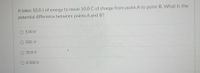 It takes 50.0 J of energy to move 10.0 C of charge from point A to point B. What is the
potential difference between points A and B?
O 5.00 V
O 500. V
O 50.0 V
O 0.500 V
