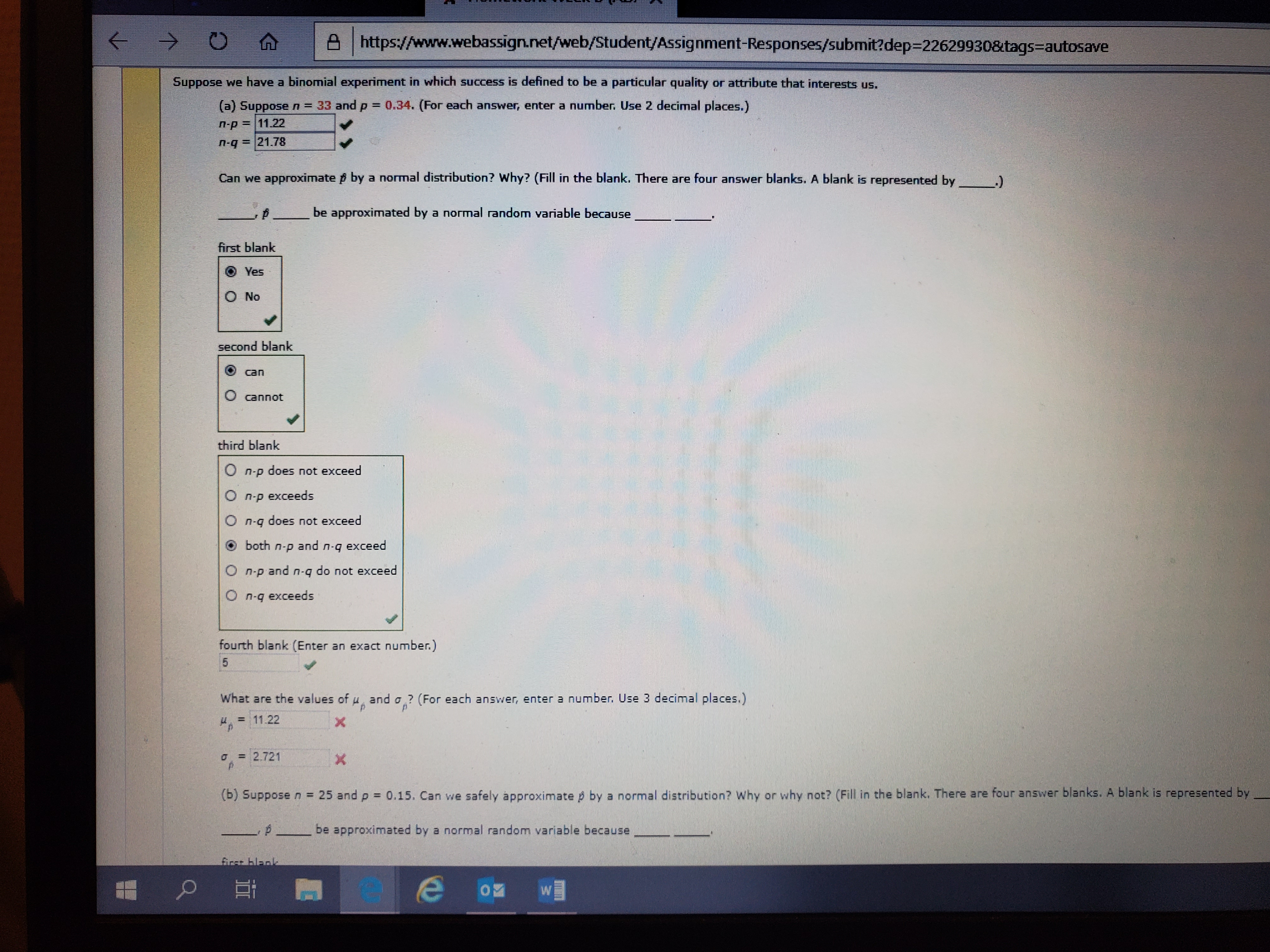 ->
https://www.webassign.net/web/Student/Assignment-Responses/submit?dep=22629930&tags=autosave
Suppose we have a binomial experiment in which success is defined to be a particular quality or attribute that interests
us.
(a) Suppose n = 33 and p = 0.34. (For each answer, enter a number. Use 2 decimal places.)
n-p=11.22
=21.78
Can we approximate p by a normal distribution? Why? (Fill in the blank. There are four answer blanks. A blank is represented by
be approximated by a normal random variable because
first blank
Yes
O No
second blank
can
O cannot
third blank
O n-p does not exceed
O n-p exceeds
O n-q does not exceed
O both n-p and n-q exceed
O n-p and n-q do not exceed
O n-q exceeds
fourth blank (Enter an exact number.)
What are the values of u and a ? (For each answer, enter a number. Use 3 decimal places.)
= 11.22
4.
0 = 2.721
(b) Suppose n = 25 and p = 0.15. Can we safely approximate p by a normal distribution? Why or why not? (Fill in the blank. There are four answer blanks. A blank is represented by
P
be approximated by a normal random variable because
first blank
