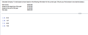 Calculate Company Y's total asset turnover based on the following information for the current year: (Round your final answer to two decimal places.)
Net income
$200,000
Assets at the beginning of the year
$100,000
Assets at the end of the year
Net sales
OA. 6.43
B. 1.67
#
OC. 9.00
O D. 7.50
$140,000
$900,000