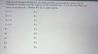 Fibonacci Number Patterns – for this and the next problems, find a list of
Fibonacci numbers on the web or in the textbook (sec. 2.4) and write them out,
here, to at least F19. Note: F1 is 1, not zero.
F1 = 1
F10
F2 = 1
F11
F3 = 2
F12
F4= 3
F13
F14
F5
F6
F16
F17
F7
F18
Fs
F19
F9
