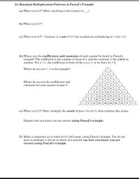 24. Binomial Multiplication Patterns in Pascal's Triangle
a.) What is (x+1)°? (Hint: anything to the 0 power is
b.) What is (x+1)'?
c.) What is (x+1)²? Caution: it is not x2+12, but is gotten by multiplying (x + 1)(x + 1).
d.) Where can the coefficients and constants of each answer be found in Pascal's
triangle? The coefficient is the number in front of x, and the constant is the added on
number. For x + 1, the coefficient in front of the x is a 1, so we have 1x + 1.
Where do you see 1 1 in the triangle?
Where do you see the coefficients and
constants for your answer to part c?
4
1
10
10
1
6 I 15 I 20 I 15
7 I 21 I 35
56 I 70 I 56 I 28
36 I 84 1126 | 126 I 84 I 36
1
6
1
1
35 I 21 I 7
1
8
28
8
1
9
e.) What is (x+1)³? Hint: multiply the result of part c by (x+1), then combine like terms.
Explain how you know you are correct using Pascal's triangle.
f.) Make a conjecture as to what (x+1)4 will equal, using Pascal's triangle. You do not
have to multiply it all out to check, but instead, say how you know you are
correct using Pascal's triangle.
