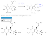 NH2
H2N-DNA
-DNA
H
H,N-DNA-
H2N.
OCH3
HN-DNA
H3C
NH
H,C
NH2
Mitomycin C
DNA adduct
Mitomycin C is an zntitumor antibiotic that functions by forming cross-links in DNA chains
Draw curved arrows to show the movement of electrons in this step of the reaction mechanism.
Arrow-pushing Instructions
„NH2
NH2
H2N
H2N.
NH H-A
NH2
:A
H3C
H3C
H.
