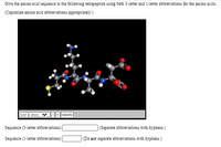 Give the amino acid sequence in the following tetrapeptide using both 3-letter and 1-letter abbreviations for the amino acids.
(Capitalize amino zcid zbbreviations appropriately.)
ball & stick
+ || labels
Sequence (3-letter abbreviations)
(Separate abbreviations with hyphens.)
Sequence (1-letter abbreviations)
(Do not separate abbreviations with hyphens.)
