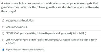 A scientist wants to make a random mutation in a specific gene to investigate that
gene's function. Which of the following methods is she likely to have used to make
this change?
mutagenesis with radiation
random mutagenesis
CRISPR-Cas9 genome editing followed by nonhomologous end joining (NHEJ)
CRISPR-Cas9 genome editing followed by homologous recombination (HR) with a donor
template
oligonucleotide-directed mutagenesis