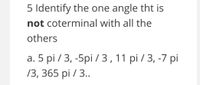 5 Identify the one angle tht is
not coterminal with all the
others
а. 5 pi / 3, -5pi /3,11 pi /3, -7 pі
/3, 365 pi / 3..
