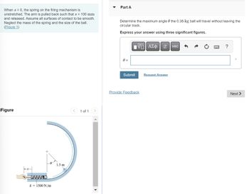 When s = 0, the spring on the firing mechanism is
unstretched. The arm is pulled back such that s = 100 mm
and released. Assume all surfaces of contact to be smooth.
Neglect the mass of the spring and the size of the ball.
(Figure 1)
Figure
k = 1500 N/m
1.5 m
1 of 1
Part A
Determine the maximum angle the 0.38-kg ball will travel without leaving the
circular track.
Express your answer using three significant figures.
0 =
Submit
Π| ΑΣΦ
Provide Feedback
->
→
Request Answer
vec
H
?
Next >