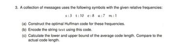 3. A collection of messages uses the following symbols with the given relative frequencies:
s: 3 t:10 e: 8 a:7 m:1
(a) Construct the optimal Huffman code for these frequencies.
(b) Encode the string test using this code.
(c) Calculate the lower and upper bound of the average code length. Compare to the
actual code length.