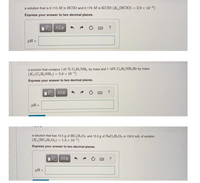 a solution that is 0.115 M in HCIO and 0.170 M in KCIO (K, (HCIO) = 2.9 x 10-8)
Express your answer to two decimal places.
pH =
a solution that contains 1.07 % C2H5 NH2 by mass and 1.19% C2H5NH3Br by mass
(K(CH;NH2) = 5.6 x 10-4)
Express your answer to two decimal places.
pH =
a solution that has 13.5 g of HC2H3O2 and 13.5 g of NaC2H302 in 150.0 mL of solution
(K.(HC2H3O2) = 1.8 x 10-5)
Express your answer to two decimal places.
pH
%3D
