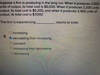 Suppose a firm is producing in the long run. When it produces 2,000 units of output, its total cost is $6,000. When it produces 2,200 units of output, its total cost is $6,200, and when it produces 2,400 units of output, its total cost is $7,000.

This firm is experiencing __________ returns to scale.

- ○ increasing
- ● decreasing then increasing
- ○ constant
- ○ increasing then decreasing
- ○ decreasing