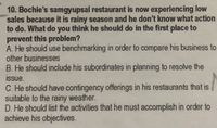 10. Bochie's samgyupsal restaurant is now experiencing low
sales because it is rainy season and he don't know what action
to do. What do you think he should do in the first place to
prevent this problem?
A. He should use benchmarking in order to compare his business to
other businesses
B. He should include his subordinates in planning to resolve the
issue.
C. He should have contingency offerings in his restaurants that is
suitable to the rainy weather.
D. He should list the activities that he must accomplish in order to
achieve his objectives.
