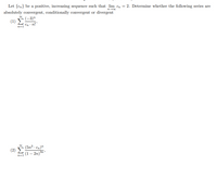 Let {Cn} be a positive, increasing sequence such that lim en = 2. Determine whether the following series are
absolutely convergent, conditionally convergent or divergent
(1) F(-3)"
Cn n!'
n=1
(5n3 . en)"
(1 – 2n)³n
(2)
