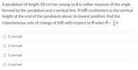 A pendulum of length 10 cm has swung so is radian measure of the angle
formed by the pendulum and a vertical line. If h(0) centimeters is the vertical
height of the end of the pendulum above its lowest position, find the
instantaneous rate of change of h(0) with respect to when 0= = = π
O 5 cm/rad
O 3 cm/rad
1 cm/rad
O 6 cm/rad