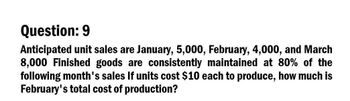 Question: 9
Anticipated unit sales are January, 5,000, February, 4,000, and March
8,000 Finished goods are consistently maintained at 80% of the
following month's sales If units cost $10 each to produce, how much is
February's total cost of production?