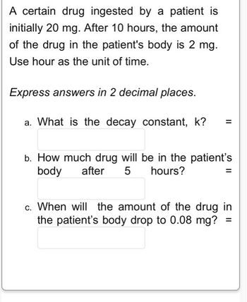 A certain drug ingested by a patient is
initially 20 mg. After 10 hours, the amount
of the drug in the patient's body is 2 mg.
Use hour as the unit of time.
Express answers in 2 decimal places.
a. What is the decay constant, k?
=
b. How much drug will be in the patient's
body after 5 hours?
=
c. When will the amount of the drug in
the patient's body drop to 0.08 mg?
=