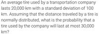 An average tire used by a transportation company
lasts 20,000 km with a standard deviation of 100
km. Assuming that the distance traveled by a tire is
normally distributed, what is the probability that a
tire used by the company wil| last at most 30,000
km?
