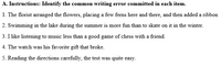 A. Instructions: Identify the common writing error committed in each item.
1. The florist arranged the flowers, placing a few ferns here and there, and then added a ribbon
2. Swimming in the lake during the summer is more fun than to skate on it in the winter.
3. I like listening to music less than a good game of chess with a friend.
4. The watch was his favorite gift that broke.
5. Reading the directions carefully, the test was quite easy.
