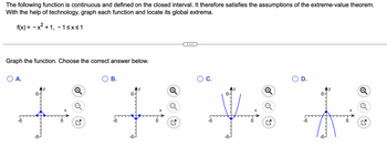 The following function is continuous and defined on the closed interval. It therefore satisfies the assumptions of the extreme-value theorem.
With the help of technology, graph each function and locate its global extrema.
f(x) = − x² + 1, −1≤x≤1
Graph the function. Choose the correct answer below.
O A.
B.
-6
HHHH
-6
-6
6-
D.
-6-
-6