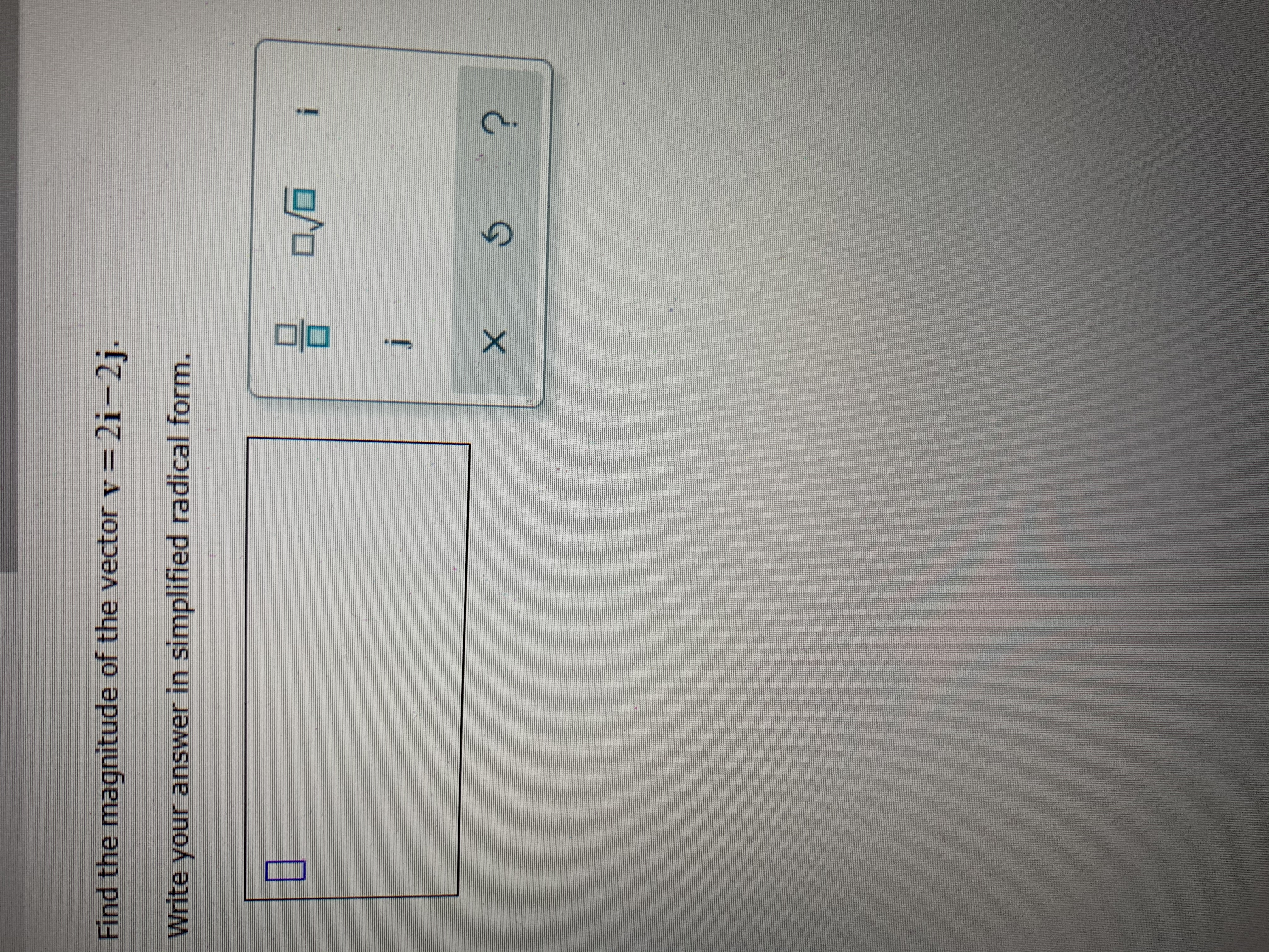 **Problem Description:**

Find the magnitude of the vector **v** = 2i - 2j.

Write your answer in simplified radical form.

**Answer Input Area:**

- A rectangular input box is provided for the user to enter their answer.
  
**Additional Features:**

- Icons are present to assist input:
  - A square and square root symbol.
  - 'i' and 'j' for vector notation.
  - 'x' and a refresh or undo symbol.
  - A question mark for help or additional instructions.