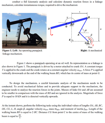 conduct a full kinematic analysis and calculate dynamic reaction forces in a linkage
mechanism, calculate instantaneous torque, required to drive the mechanism
470
Figure 1. Left: An operating pumpjack
linkage mechanism.
D
G
E
A
Φ
B
B
T
H
WOA
Right: A mechanical
Figure 1 shows a pumpjack operating at an oil well. Its representation as a linkage is
also shown in Figure 1. The pumpjack is driven by a motor attached to crank OA. A constant torque
T' is applied to the crank and the crank rotates at a constant angular velocity wOA. A force P is applied
vertically downwards at the end of the walking beam BD, which has its centre of mass at point G.
To design the mechanism, a careful kinematic analysis of the mechanism needs to be
conducted. To avoid mechanical failure and to provide adequate support to the mechanism, the
engineer needs to analyse the reaction forces in the joints. Masses of links OA and AB are assumed
to be smaller in comparison with the mass of BD and are ignored in the analysis. Magnitude of force
P is equal to 10 kN and it is directed vertically upwards.
At the instant shown, perform the following tasks using the individual values of lengths OA, AB, BC,
OE, CE, L, H, angle ß, angular velocity wOA, mass mBD, and moment of inertia JBD. Length of the
walking beam BD is equal to 2-BC. Distance CG from point C to the centre of mass of the walking
BC
beam is equal to