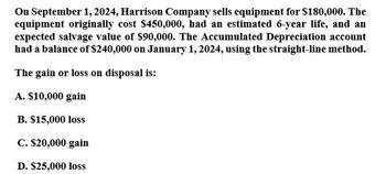 On September 1, 2024, Harrison Company sells equipment for $180,000. The
equipment originally cost $450,000, had an estimated 6-year life, and an
expected salvage value of $90,000. The Accumulated Depreciation account
had a balance of $240,000 on January 1, 2024, using the straight-line method.
The gain or loss on disposal is:
A. $10,000 gain
B. $15,000 loss
C. $20,000 gain
D. $25,000 loss