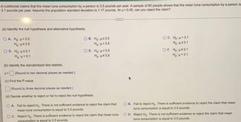 ### Tuna Consumption Hypothesis Test

**Scenario**:
A nutritionist claims that the mean tuna consumption by a person is 3.5 pounds per year. A sample of 80 people shows that the mean tuna consumption by a person is 3.1 pounds per year. Assume the population standard deviation is 1.17 pounds. At \(\alpha = 0.05\), can you reject the claim?

---

**Hypothesis Identification**:

(a) Identify the null hypothesis and alternative hypothesis.

- **Option A**:
  - \( H_0 \): \(\mu > 3.5\)
  - \( H_a \): \(\mu \leq 3.5\)
  
- **Option B**:
  - \( H_0 \): \(\mu \leq 3.5\)
  - \( H_a \): \(\mu > 3.5\)

- **Option C**:
  - \( H_0 \): \(\mu > 3.1\)
  - \( H_a \): \(\mu \leq 3.1\)

- **Option D**:
  - \( H_0 \): \(\mu \leq 3.1\)
  - \( H_a \): \(\mu > 3.1\)

- **Option E**:
  - \( H_0 \): \(\mu = 3.5\)
  - \( H_a \): \(\mu \ne 3.5\)

- **Option F**:
  - \( H_0 \): \(\mu = 3.1\)
  - \( H_a \): \(\mu \ne 3.1\)

---

**Standardized Test Statistic**:

(b) Identify the standardized test statistic.

\[ z = \frac{\bar{x} - \mu}{\sigma / \sqrt{n}} \]

**Note**: Round to two decimal places as needed.

---

**P-Value Calculation**:

(c) Find the P-value.

**Note**: Round to three decimal places as needed.

---

**Hypothesis Decision**:

(d) Decide whether to reject or fail to reject the null hypothesis.

- **Option A**:
  - Fail to reject \( H_0 \). There is not sufficient evidence to reject the claim that mean tuna consumption is equal to 3.5 pounds.

- **Option