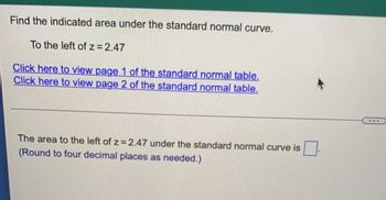 Find the indicated area under the standard normal curve.
To the left of z=2.47
Click here to view page 1 of the standard normal table.
Click here to view page 2 of the standard normal table.
The area to the left of z = 2.47 under the standard normal curve is
(Round to four decimal places as needed.)
***