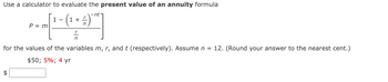 Use a calculator to evaluate the present value of an annuity formula
1-
P = m [ ^ - (1 + - -
(₁ =)
F
for the values of the variables m, r, and t (respectively). Assume n = 12. (Round your answer to the nearest cent.)
$50; 5%; 4 yr
$