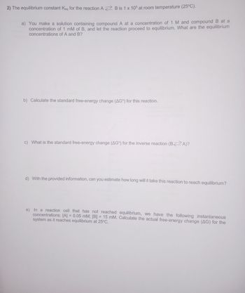 2) The equilibrium constant Keq for the reaction A B is 1 x 105 at room temperature (25°C).
a) You make a solution containing compound A at a concentration of 1 M and compound B at a
concentration of 1 mM of B, and let the reaction proceed to equilibrium. What are the equilibrium
concentrations of A and B?
b) Calculate the standard free-energy change (AG) for this reaction.
c) What is the standard free-energy change (AG) for the inverse reaction (BA)?
d) With the provided information, can you estimate how long will it take this reaction to reach equilibrium?
e) In a reaction cell that has not reached equilibrium, we have the following instantaneous
concentrations: [A] = 0.05 mM; [B] = 15 mM. Calculate the actual free-energy change (AG) for the
system as it reaches equilibrium at 25°C.