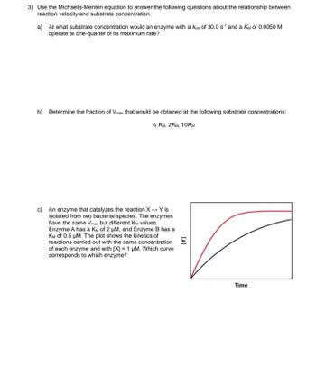 3) Use the Michaelis-Menten equation to answer the following questions about the relationship between
reaction velocity and substrate concentration.
a) At what substrate concentration would an enzyme with a Keat of 30.0 s¹ and a KM of 0.0050 M
operate at one-quarter of its maximum rate?
b) Determine the fraction of Vmax that would be obtained at the following substrate concentrations:
½ KM, 2KM, 10KM
c) An enzyme that catalyzes the reaction X + Y is
isolated from two bacterial species. The enzymes
have the same Vmax but different KM values.
Enzyme A has a KM of 2 μM, and Enzyme B has a
KM of 0.5 μM. The plot shows the kinetics of
reactions carried out with the same concentration E
of each enzyme and with [X] 1 μM. Which curve
corresponds to which enzyme?
Time