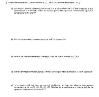 2) The equilibrium constant Keq for the reaction A B is 1 x 105 at room temperature (25°C).
a) You make a solution containing compound A at a concentration of 1 M and compound B at a
concentration of 1 mM of B, and let the reaction proceed to equilibrium. What are the equilibrium
concentrations of A and B?
b) Calculate the standard free-energy change (AG) for this reaction.
c) What is the standard free-energy change (AG) for the inverse reaction (BA)?
d) With the provided information, can you estimate how long will it take this reaction to reach equilibrium?
e) In a reaction cell that has not reached equilibrium, we have the following instantaneous
concentrations: [A] = 0.05 mM; [B] = 15 mM. Calculate the actual free-energy change (AG) for the
system as it reaches equilibrium at 25°C.