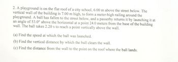 2. A playground is on the flat roof of a city school, 6.00 m above the street below. The
vertical wall of the building is 7.00 m high, to form a meter-high railing around the
playground. A ball has fallen to the street below, and a passerby returns it by launching it at
an angle of 53.0° above the horizontal at a point 24.0 meters from the base of the building
wall. The ball takes 2.20 s to reach a point vertically above the wall.
(a) Find the speed at which the ball was launched.
(b) Find the vertical distance by which the ball clears the wall.
(c) Find the distance from the wall to the point on the roof where the ball lands.