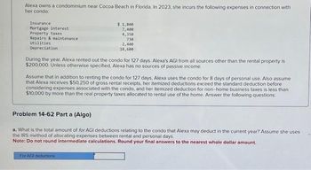 Alexa owns a condominium near Cocoa Beach in Florida. In 2023, she incurs the following expenses in connection with
her condo:
Insurance
Mortgage interest
Property taxes
Repairs & maintenance
Utilities
Depreciation
$ 1,800
7,400
4,350
730
2,400
18,600
During the year, Alexa rented out the condo for 127 days. Alexa's AGI from all sources other than the rental property is
$200,000. Unless otherwise specified, Alexa has no sources of passive income.
Assume that in addition to renting the condo for 127 days, Alexa uses the condo for 8 days of personal use. Also assume
that Alexa receives $50,250 of gross rental receipts, her itemized deductions exceed the standard deduction before
considering expenses associated with the condo, and her itemized deduction for non-home business taxes is less than
$10,000 by more than the real property taxes allocated to rental use of the home. Answer the following questions:
Problem 14-62 Part a (Algo)
a. What is the total amount of for AGI deductions relating to the condo that Alexa may deduct in the current year? Assume she uses
the IRS method of allocating expenses between rental and personal days.
Note: Do not round intermediate calculations. Round your final answers to the nearest whole dollar amount.
For AGI deductions