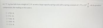 A 1.72 kg box falls from a height of 2.19 m onto a large capacity spring scale with a spring constant of 1.75 × 105.
N
compression, the reading on the scale is
m
O 1720 N.
O 37.0 N.
O 7180 N.
O 3590 N.
O 12.8 N.
At its greatest