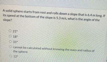 **Physics Problem: Calculating the Angle of a Slope**

**Problem Statement:**

A solid sphere starts from rest and rolls down a slope that is 6.4 meters long. If its speed at the bottom of the slope is 5.3 m/s, what is the angle of the slope?

**Answer Options:**

- ( ) 21°
- ( ) 18°
- ( ) 31°
- ( ) Cannot be calculated without knowing the mass and radius of the sphere
- ( ) 12°