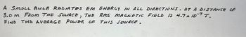 A SMALL BULB RADIATES EM ENERGY IN ALL DIRECTIONS. AT A DISTANCE OF
3.0M FROM THE SOURCE, THE RMS MAGNETIC FIELD 15 4.7 x 107 T.
FIND THE AVERAGE POWER OF THIS SOURCE.