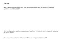 Long Run:
Draw a long run aggregate supply curve. Draw an aggregate demand curve and label it ADI. Label the
equilibrium price label and GDP.
Show in a diagram how the effects of expansionary Fiscal Policy will affect the price level and GDP using long
run AD/AS analysis.
What can be said about the trade off between inflation and unemployment in this model?
