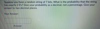 Suppose you have a random string of 7 bits. What is the probability that the string has exactly 2 0's? Give your probability as a decimal, not a percentage. Give your answer to two decimal places.

Your Answer: 
[Text box for answer]

Answer