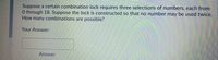 **Problem Statement:**

Suppose a certain combination lock requires three selections of numbers, each from 0 through 18. Suppose the lock is constructed so that no number may be used twice. How many combinations are possible?

**Your Answer:**

[Answer Box]