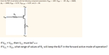Given the PNP circuit below with the following component parameters: VEE = 10V, VBB = -2V, RB = 10kn,
Rc = 1000, VEB = 0.7V, VEC,sat = 0.2V, and B = 50.
VEE
VBB
RB
Vcc
If VEC = VEE, then Vcc must be? in V
If Vcc=-VEE₂
what range of values of Rc will keep the BJT in the forward active mode of operation?