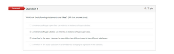 **Question 4**

**Which of the following statements are false? (All that are not true).**

- [ ] A reference of type super class can refer to an instance of type subclass.
- [x] A reference of type subclass can refer to an instance of type super class.
- [x] A method in the super class can be overridden two different ways in two different subclasses.
- [ ] A method in the super class can be overridden by changing its signature in the subclass.

**Feedback:** Incorrect  
**Score:** 0 / 2 pts