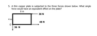 5. A thin copper plate is subjected to the three forces shown below. What single
force would have an equivalent effect on the plate?
8 m
38 N
4 m
48 N
36 N
