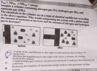 Nug+ 3H2g =NH3)+ energy
Imagine a cylinder containing nitrogen gas (N2), hydrogen gas (H2), and
ammonia gas (NH3).
The chemicals in the cylinder are in a state of chemical equilibrium according
to the above equation. Why would compressing the system with a piston cause
the amount of ammonia to increase and the amounts of nitrogen and hydrogen
L.0.6
gas to decrease?
before
after
A shift of the equilibrium to the right would increase the number of
molecules.
Shifting the equilibrium to the right will cause a release of energy,
heating the system.
Compressing a gas reduces its pressure because it reduces the amount of
collisions.
Reducing the number of molecules helps reduce the pressure of the
B-
C-
D-
L0.6
system.
